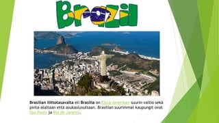 Brasilian liittotasavalta eli Brasilia on Etelä-Amerikan suurin valtio sekä
pinta-alaltaan että asukasluvultaan. Brasilian suurimmat kaupungit ovat
São Paulo ja Rio de Janeiro.
 