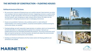 THE METHOD OF CONSTRUCTION – FLOATING HOUSES
Building and structure of the houses
• All construction materials of floating houses are carefully selected. Steel elements are either
acid resisting or hot zinc coated to prevent corrosion. Supporting structures, as well as other
materials, are light and durable. All structures are designed according to local conditions in
the final location: wind, temperature, wave, streams and ice factors are taken into the
consideration in designing structures to last in challenging environment.
• Houses are assembled in factories in dry conditions which is a safe method of
implementation since moisture problems, caused by humid weather conditions during the
construction phase, are avoided
• Floating buildings are built using either large-elements or modules, which are transported to
the final destination as ready assembled or packed into containers. Elements (or
prefabricated house) are assembled and lifted onto pontoons. The actual construction work
does not need to carried out in the final location site which will reduce the environmental
impacts and hazards to local business and residents.
• Buildings are finalized and floated to the final station where the floating platforms are
anchored to the seabed.
 