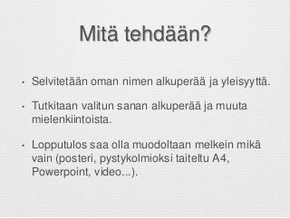 Mitä tehdään?
• Selvitetään oman nimen alkuperää ja yleisyyttä.
• Tutkitaan valitun sanan alkuperää ja muuta
mielenkiintoista.
• Lopputulos saa olla muodoltaan melkein mikä
vain (posteri, pystykolmioksi taiteltu A4,
Powerpoint, video...).
 