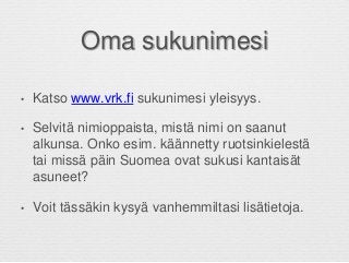 Oma sukunimesi
• Katso www.vrk.fi sukunimesi yleisyys.
• Selvitä nimioppaista, mistä nimi on saanut
alkunsa. Onko esim. käännetty ruotsinkielestä
tai missä päin Suomea ovat sukusi kantaisät
asuneet?
• Voit tässäkin kysyä vanhemmiltasi lisätietoja.
 