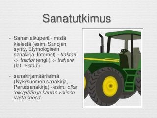 Sanatutkimus
• Sanan alkuperä - mistä
kielestä (esim. Sanojen
synty, Etymologinen
sanakirja, Internet) - traktori
<- tractor (engl.) <- trahere
(lat. 'vetää')
• sanakirjamääritelmä
(Nykysuomen sanakirja,
Perussanakirja) - esim. olka
'olkapään ja kaulan välinen
vartalonosa'
 