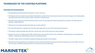 TECHNOLOGY OF THE FLOATING PLATFORM
Technology of the floating platform
• We apply high-quality Marinetek house pontoons in all our structures.
• The floatation device is durable and unsinkable solid floatation, protected from deterioration by water, mechanical damage due to floating debris,
electrolytic action, water-borne solvents, organic infestation or physical abuse.
• Marinetek house pontoons are steel-structured pontoons which are type approved, tested and observed to be durable. The filling material in
pontoons is high-quality EPS.
• Pontoons are ice-resisting and extremely stable also in wind conditions.
• The mass of the pontoons is typically more than two times larger than the mass of the house above the pontoon.
• The pontoon is wider and longer than the house, and the mass center of the house lies as low as possible.
• Besides, the structure is tightened with Seaflex rubber hawsers and concrete anchors to the sea bottom, and floating bases are equipped with
stabilizers. These factors make floating structures to be extremely stable.
• The effect of waves will be minimized by installing a floating wave absorber into the objects
• Marinetek has 20-years experience from floating structures product development and execution We have delivered more than 2000 marinas all
over the world, and different floating solutions to more than 35 countries world-wide.
 