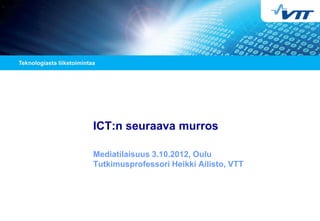 ICT:n seuraava murros
Mediatilaisuus 3.10.2012, Oulu
Tutkimusprofessori Heikki Ailisto, VTT
 