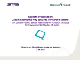 Keynote Presentation:
Japan leading the way towards low carbon society
Dr. Junichi Fujino, Senior Researcher of National Institute
             for Environmental Studies of Japan




         Cleantech – Global Opportunity for Business
                         7.11.2007
 