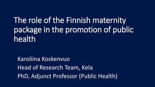 The role of the Finnish maternity
package in the promotion of public
health
Karoliina Koskenvuo
Head of Research Team, Kela
PhD, Adjunct Professor (Public Health)
 