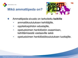Mikä ammattipeda on?

                Ammattipeda-sivusto on tarkoitettu kaikille
                • ammattikoulutuksen kehittäjille,
                • oppilaitosjohdon edustajille,
                • opetustoimen henkilöstön osaamisen,
                  kehittämisestä vastaaville sekä
                • opetustoimen henkilöstökoulutuksen tuottajille.




Osaamisen ja sivistyksen parhaaksi
 