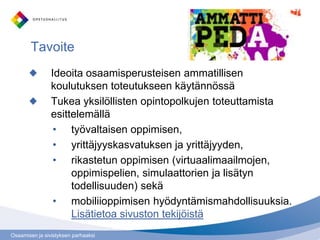 Tavoite
                Ideoita osaamisperusteisen ammatillisen
                koulutuksen toteutukseen käytännössä
                Tukea yksilöllisten opintopolkujen toteuttamista
                esittelemällä
                 • työvaltaisen oppimisen,
                 • yrittäjyyskasvatuksen ja yrittäjyyden,
                 • rikastetun oppimisen (virtuaalimaailmojen,
                     oppimispelien, simulaattorien ja lisätyn
                     todellisuuden) sekä
                 • mobiliioppimisen hyödyntämismahdollisuuksia.
                     Lisätietoa sivuston tekijöistä
Osaamisen ja sivistyksen parhaaksi
 
