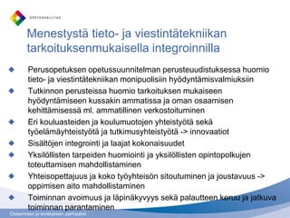 Menestystä tieto- ja viestintätekniikan
       tarkoituksenmukaisella integroinnilla
        Perusopetuksen opetussuunnitelman perusteuudistuksessa huomio
        tieto- ja viestintätekniikan monipuolisiin hyödyntämisvalmiuksiin
        Tutkinnon perusteissa huomio tarkoituksen mukaiseen
        hyödyntämiseen kussakin ammatissa ja oman osaamisen
        kehittämisessä ml. ammatillinen verkostoituminen
        Eri kouluasteiden ja koulumuotojen yhteistyötä sekä
        työelämäyhteistyötä ja tutkimusyhteistyötä -> innovaatiot
        Sisältöjen integrointi ja laajat kokonaisuudet
        Yksilöllisten tarpeiden huomiointi ja yksilöllisten opintopolkujen
        toteuttamisen mahdollistaminen
        Yhteisopettajuus ja koko työyhteisön sitoutuminen ja joustavuus ->
        oppimisen aito mahdollistaminen
        Toiminnan avoimuus ja läpinäkyvyys sekä palautteen keruu ja jatkuva
        toiminnan parantaminen
Osaamisen ja sivistyksen parhaaksi
 