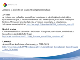 Julkaisut ja aineistot on jäsennetty aihealueen mukaan

Arviointi
Arvioinnin opas on laadittu ammatillisen koulutuksen ja näyttötutkintojen järjestäjien,
työelämän edustajien ja tutkintotoimikuntien sekä opiskelijoiden ja tutkinnon suorittajien
käyttöön. Oppaan on tarkoitus helpottaa arvioinnin suunnittelua ja toteuttamista.
Julkaisu on saatavissa linkistä http://www.oph.fi/download/142318_Arvioinnin_opas.pdf

Kestävä kehitys
Kestävää ammatillista koulutusta – näkökulmia ekologiseen, sosiaaliseen, kulttuuriseen ja
taloudelliseen kestävään kehitykseen
http://www.oph.fi/download/125366_Kestavaa_ammatillista_koulutusta.pdf

Laatutyö
Ammatillisen koulutuksen laatustrategia 2011–2020
http://www.minedu.fi/OPM/Julkaisut/2011/Ammatillisen_koulutuksen_laatustrategia
_2011_2020.html



Osaamisen ja sivistyksen parhaaksi
 