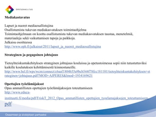 Mediakastavatus

Lapset ja nuoret mediaosallistujina
Osallistumista tukevan mediakasvatuksen toimintaohjelma
Toimintaohjelmaan on koottu osallistumista tukevan mediakasvatuksen taustaa, menetelmiä,
materiaaleja sekä vaikuttamisen tapoja ja paikkoja.
Julkaisu osoitteessa
http://www.oph.fi/julkaisut/2011/lapset_ja_nuoret_mediaosallistujina

Strateginen ja pegagoinen johtajuus

Tietoyhteiskuntakehityksen strateginen johtajuus kouluissa ja opetustoimessa sopii niin tutustuttaviksi
kaikille koulutuksen kehittämisestä kiinnostuneille.
http://www.hel.fi/wps/wcm/connect/c6aaf1804b55a9bcb544f78fcc181101/tietoyhteiskuntakehityksen+st
rateginen+johtajuus.pdf?MOD=AJPERES&lmod=1934169621

Opettajien työelämäjaksot
Opas ammatillisten opettajien työelämäjaksojen toteuttamiseen
http://www.educa-
instituutti.fi/media/pdf/FriskT_2012_Opas_ammatillisten_opettajien_tyoelamajaksojen_toteuttamiseen .
pdf
Osaamisen ja sivistyksen parhaaksi
 