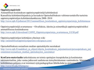Oppimisympäristöt
Ammatillisen koulutuksen oppimisympäristöjä kehittämässä
Kansallisia kehittämislinjauksia ja kuvauksia Opetushallituksen valtionavustuksilla tuetuista
oppimisympäristöjen kehittämishankkeista 2008–2010
http://www.oph.fi/julkaisut/2012/ammatillisen_koulutuksen_oppimisymparistoja_kehittamassa

Oppimisympäristöjä avartamassa − Oivalluksia, ideoita ja esimerkkejä oppimisympäristöiksi
ammatillisessa koulutuksessa
http://www.oph.fi/download/124992_Oppimisymparistoja_avartamassa_UUSI.pdf

Oppimisympäristöjen kehittäjien yhteinen wiki
http://ammatillisetoppimisymparistot.wikispaces.com/

Opetushallituksen sosiaalisen median opetuskäytön suositukset
http://www.oph.fi/saadokset_ja_ohjeet/ohjeita_koulutuksen_jarjestamiseen/perusopetuksen_jarj
estaminen/sosiaalisen_median_opetuskayton_suositukset

KenGuru-materiaalin tarkoituksena on toimia opettajien itseopiskelun ja koulutusten
tukimateriaalina, joka vastaa jatkuvasti uudistuvan tietoyhteiskunnan vaatimuksiin. Materiaalin
kehittämisen pohjana ovat toimineet nykypedagogiikan lähtökohdat ja ajatusmaailma
http://www10.edu.fi/kenguru/
  Osaamisen ja sivistyksen parhaaksi
 