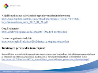 Kirjallisuuskatsaus työelämästä oppimisympäristönä (luonnos)
http://wiki.eoppimiskeskus.fi/download/attachments/7635237/TYYNE-
kirjallisuuskatsaus_Ama_2013_01_21.pdf

Ope.fi-taitotasot
http://opefi.wikispaces.com/Johdanto+Ope.fi+I-III+tasoihin

Laatua e-oppimateriaaleihin
http://www.oph.fi/julkaisut/2012/laatua_e_oppimateriaaleihin

Tutkintojen perusteiden toimeenpano

Ammatillisten perustutkintojen perusteiden toimeenpano-opas koulutuksen järjestäjän opetussuunnitelman
ja tutkinnon järjestämissuunnitelmien laadinnassa ja perusteiden laadukkaan toimeenpanon tueksi
http://www.oph.fi/download/142550_Ammatillisten_perustutkintojen_perusteiden_toimeenpano.pdf




 Osaamisen ja sivistyksen parhaaksi
 