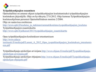 Työpaikkaohjaajien osaaminen
Opetushallitus on antanut ohjeen työpaikkaohjaajien kouluttamiseksi työpaikkaohjaajien
koulutuksen järjestäjille. Ohje on hyväksytty 27.8.2012. Ohje kumoaa Työpaikkaohjaajien
koulutusohjelman perusteet Opetushallituksen moniste 2/2004.
Ohje on saatavissa osoitteessa
http://www.oph.fi/koulutus_ja_tutkinnot/ammattikoulutus/tyopaikkaohjaajien_koulutus
Työpaikkaohjaajien osaamiskartta
http://www.oph.fi/julkaisut/2013/tyopaikkaohjaajan_osaamiskartta

Opas työpaikkaohjaajien koulutuksen toteuttamiseen
http://www.educa-
instituutti.fi/media/pdf/Lammi_A_2012_Opas_tyopaikkaohjaajien_koulutuksen_toteuttamis
een.pdf

Työpaikkaohjaaja opiskelijan arvioijana http://www.ohjaan.fi/media/pdf/Tyopaikkaohjaaja-
opiskelijan-arvioijana.pdf
Työpaikkaohjaaja opiskelijan ohjaajana http://www.ohjaan.fi/media/pdf/Tyopaikkaohjaaja-
opiskelijan-ohjaajana.pdf



Osaamisen ja sivistyksen parhaaksi
 