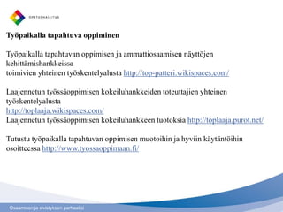 Työpaikalla tapahtuva oppiminen

Työpaikalla tapahtuvan oppimisen ja ammattiosaamisen näyttöjen
kehittämishankkeissa
toimivien yhteinen työskentelyalusta http://top-patteri.wikispaces.com/

Laajennetun työssäoppimisen kokeiluhankkeiden toteuttajien yhteinen
työskentelyalusta
http://toplaaja.wikispaces.com/
Laajennetun työssäoppimisen kokeiluhankkeen tuotoksia http://toplaaja.purot.net/

Tutustu työpaikalla tapahtuvan oppimisen muotoihin ja hyviin käytäntöihin
osoitteessa http://www.tyossaoppimaan.fi/




 Osaamisen ja sivistyksen parhaaksi
 