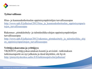 Työturvallisuus

 Hius- ja kauneudenhoitoalan oppimisympäristöjen turvallisuusopas
 http://www.oph.fi/julkaisut/2012/hius_ja_kauneudenhoitoalan_oppimisymparis
 tojen_turvallisuusopas

 Rakennus-, pintakäsittely- ja talotekniikka-alojen oppimisympäristöjen
 turvallisuusopas
 http://www.oph.fi/julkaisut/2012/rakennus_pintakasittely_ja_talotekniikka_aloj
 en_oppimisymparistojen_turvallisuusopas

 Yrittäjyyskasvatus ja yrittäjyys
 YKOONTI yrittäjyyskasvatuksen koonti ja arviointi –tutkimuksen
 tutkimusraportti on nyt julkaistu ja tässä käyttöösi, ole hyvä:
 http://pienyrityskeskus.aalto.fi/fi/tutkimuspalvelut/julkaisut/



Osaamisen ja sivistyksen parhaaksi
 