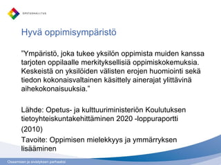 Hyvä oppimisympäristö

        ”Ympäristö, joka tukee yksilön oppimista muiden kanssa
        tarjoten oppilaalle merkityksellisiä oppimiskokemuksia.
        Keskeistä on yksilöiden välisten erojen huomiointi sekä
        tiedon kokonaisvaltainen käsittely ainerajat ylittävinä
        aihekokonaisuuksia.”

        Lähde: Opetus- ja kulttuuriministeriön Koulutuksen
        tietoyhteiskuntakehittäminen 2020 -loppuraportti
        (2010)
        Tavoite: Oppimisen mielekkyys ja ymmärryksen
        lisääminen
Osaamisen ja sivistyksen parhaaksi
 