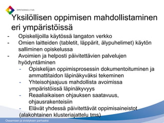 Yksilöllisen oppimisen mahdollistaminen
     eri ympäristöissä
 -        Opiskelijoilla käytössä langaton verkko
 -        Omien laitteiden (tabletit, läppärit, älypuhelimet) käytön
          salliminen opiskelussa
 -        Avoimien ja helposti päivitettävien palvelujen
          hyödyntäminen
          - Opiskelijan oppimisprosessin dokumentoituminen ja
               ammattitaidon läpinäkyväksi tekeminen
          - Yhteisohjaajuus mahdollista avoimissa
               ympäristöissä läpinäkyvyys
          - Reaaliaikaisen ohjauksen saatavuus,
               ohjausrakenteisiin
          - Elävät yhdessä päivitettävät oppimisaineistot
          (alakohtainen klusteriajattelu tms)
Osaamisen ja sivistyksen parhaaksi
 