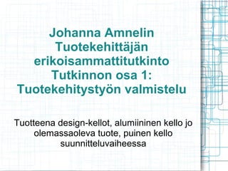 Johanna Amnelin
Tuotekehittäjän
erikoisammattitutkinto
Tutkinnon osa 1:
Tuotekehitystyön valmistelu
Tuotteena design-kellot, alumiininen kello jo
olemassaoleva tuote, puinen kello
suunnitteluvaiheessa
 