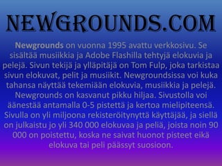 Newgrounds.com Newgrounds on vuonna 1995 avattu verkkosivu. Se sisältää musiikkia ja Adobe Flashilla tehtyjä elokuvia ja pelejä. Sivun tekijä ja ylläpitäjä on Tom Fulp, joka tarkistaa sivun elokuvat, pelit ja musiikit.Newgroundsissa voi kuka tahansa näyttää tekemiään elokuvia, musiikkia ja pelejä. Newgrounds on kasvanut pikku hiljaa. Sivustolla voi äänestää antamalla 0-5 pistettä ja kertoa mielipiteensä. Sivulla on yli miljoona rekisteröitynyttä käyttäjää, ja siellä on julkaistu jo yli 340 000 elokuvaa ja peliä, joista noin 90 000 on poistettu, koska ne saivat huonot pisteet eikä elokuva tai peli päässyt suosioon. 