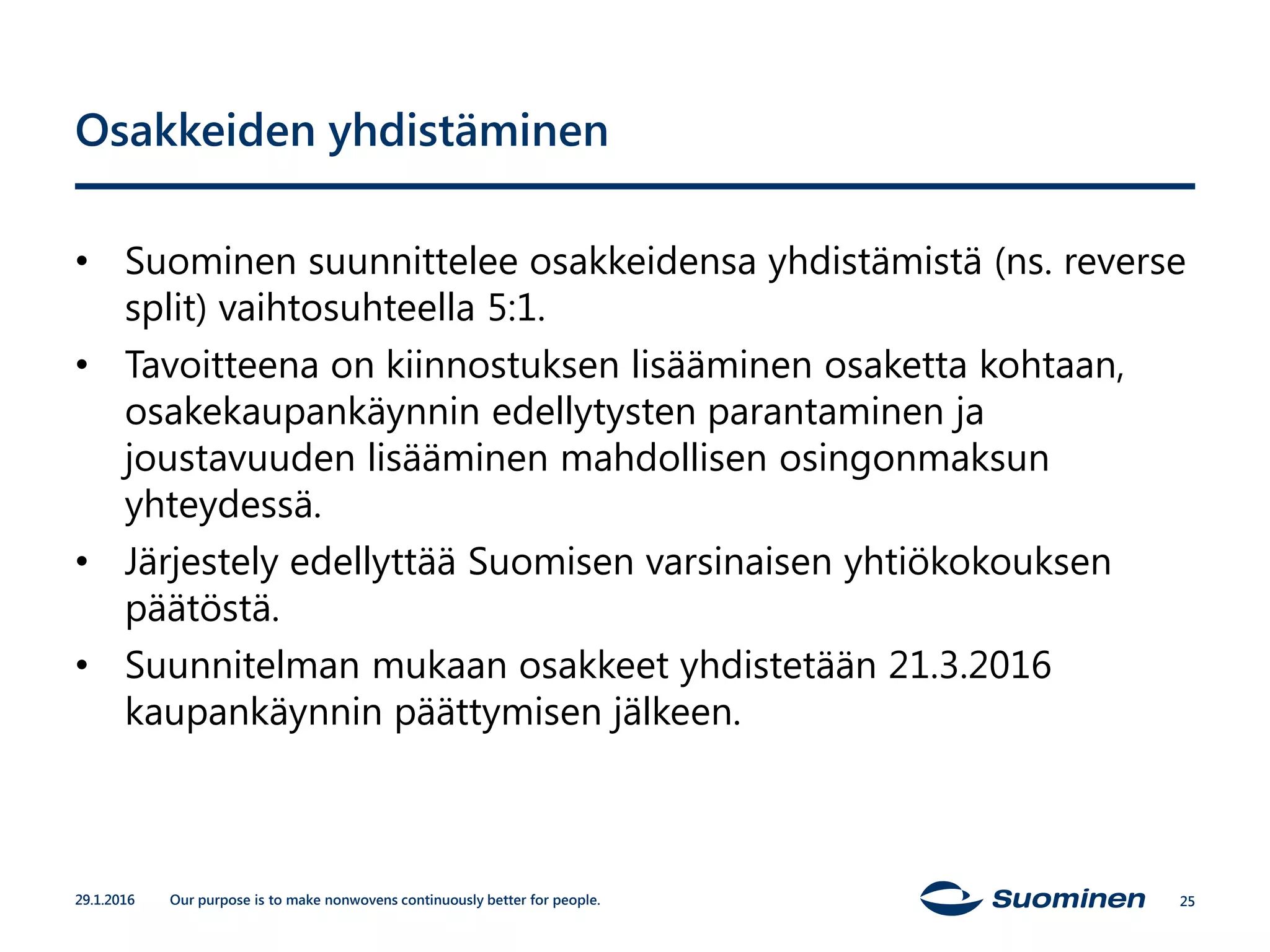 Our purpose is to make nonwovens continuously better for people.
Osakkeiden yhdistäminen
• Suominen suunnittelee osakkeidensa yhdistämistä (ns. reverse
split) vaihtosuhteella 5:1.
• Tavoitteena on kiinnostuksen lisääminen osaketta kohtaan,
osakekaupankäynnin edellytysten parantaminen ja
joustavuuden lisääminen mahdollisen osingonmaksun
yhteydessä.
• Järjestely edellyttää Suomisen varsinaisen yhtiökokouksen
päätöstä.
• Suunnitelman mukaan osakkeet yhdistetään 21.3.2016
kaupankäynnin päättymisen jälkeen.
29.1.2016 25
 