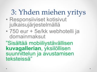 3: Yhden miehen yritys
• Responsiiviset kotisivut
julkaisujärjestelmällä
• 750 eur + 5e/kk webhotelli ja
domainmaksut
”Sisältää mobiiliystävällisen
kuvagallerian, yksilöllisen
suunnittelun ja avustamisen
teksteissä”
 