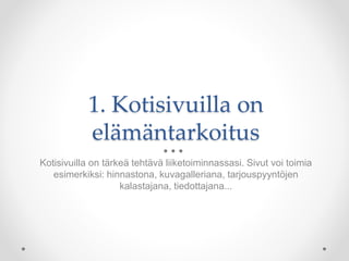 1. Kotisivuilla on
elämäntarkoitus
Kotisivuilla on tärkeä tehtävä liiketoiminnassasi. Sivut voi toimia
esimerkiksi: hinnastona, kuvagalleriana, tarjouspyyntöjen
kalastajana, tiedottajana...
 