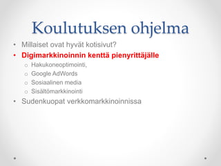Koulutuksen ohjelma
• Millaiset ovat hyvät kotisivut?
• Digimarkkinoinnin kenttä pienyrittäjälle
o Hakukoneoptimointi,
o Google AdWords
o Sosiaalinen media
o Sisältömarkkinointi
• Sudenkuopat verkkomarkkinoinnissa
 