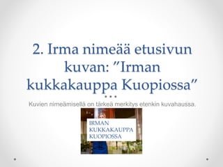 2. Irma nimeää etusivun
kuvan: ”Irman
kukkakauppa Kuopiossa”
Kuvien nimeämisellä on tärkeä merkitys etenkin kuvahaussa.
IRMAN
KUKKAKAUPPA
KUOPIOSSA
 