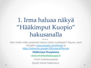 1. Irma haluaa näkyä
”Hääkimput Kuopio”
hakusanalla
Hän miettii millä asiakkaat hakee hänen tuotteitasi? Apuna: esim
Googlen www.google.com/trends ja
https://adwords.google.fi/KeywordPlanner
Hääkimput Kuopiossa
www.irmankukkakauppa.fi
Irman kukkakaupasta
löydät ihanat hääkimput.
 