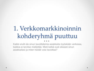 1. Verkkomarkkinoinnin
kohderyhmä puuttuu
Kaikki eivät ole sinun tavoittelemia asiakkaita myöskään verkossa,
kaikkia ei tarvitse miellyttää. Mieti ketkä ovat oikeasti sinun
asiakkaitasi ja miten heidät voisi tavoittaa?
 