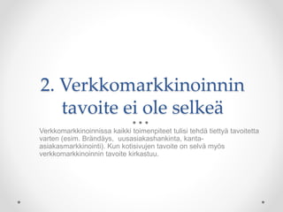 2. Verkkomarkkinoinnin
tavoite ei ole selkeä
Verkkomarkkinoinnissa kaikki toimenpiteet tulisi tehdä tiettyä tavoitetta
varten (esim. Brändäys, uusasiakashankinta, kanta-
asiakasmarkkinointi). Kun kotisivujen tavoite on selvä myös
verkkomarkkinoinnin tavoite kirkastuu.
 