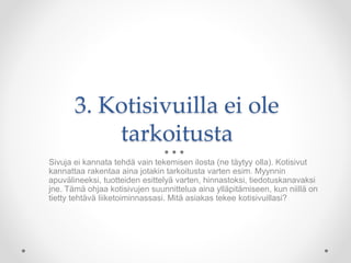 3. Kotisivuilla ei ole
tarkoitusta
Sivuja ei kannata tehdä vain tekemisen ilosta (ne täytyy olla). Kotisivut
kannattaa rakentaa aina jotakin tarkoitusta varten esim. Myynnin
apuvälineeksi, tuotteiden esittelyä varten, hinnastoksi, tiedotuskanavaksi
jne. Tämä ohjaa kotisivujen suunnittelua aina ylläpitämiseen, kun niillä on
tietty tehtävä liiketoiminnassasi. Mitä asiakas tekee kotisivuillasi?
 