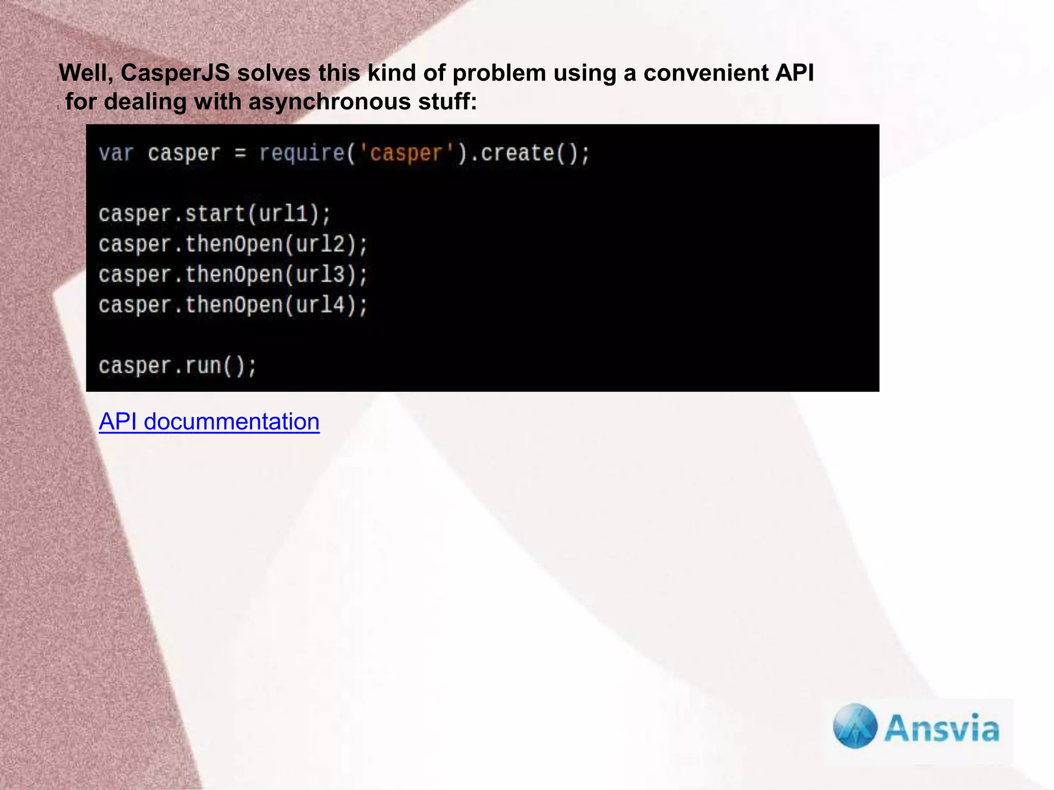 Well, CasperJS solves this kind of problem using a convenient API
for dealing with asynchronous stuff:
l
l
API docummentation