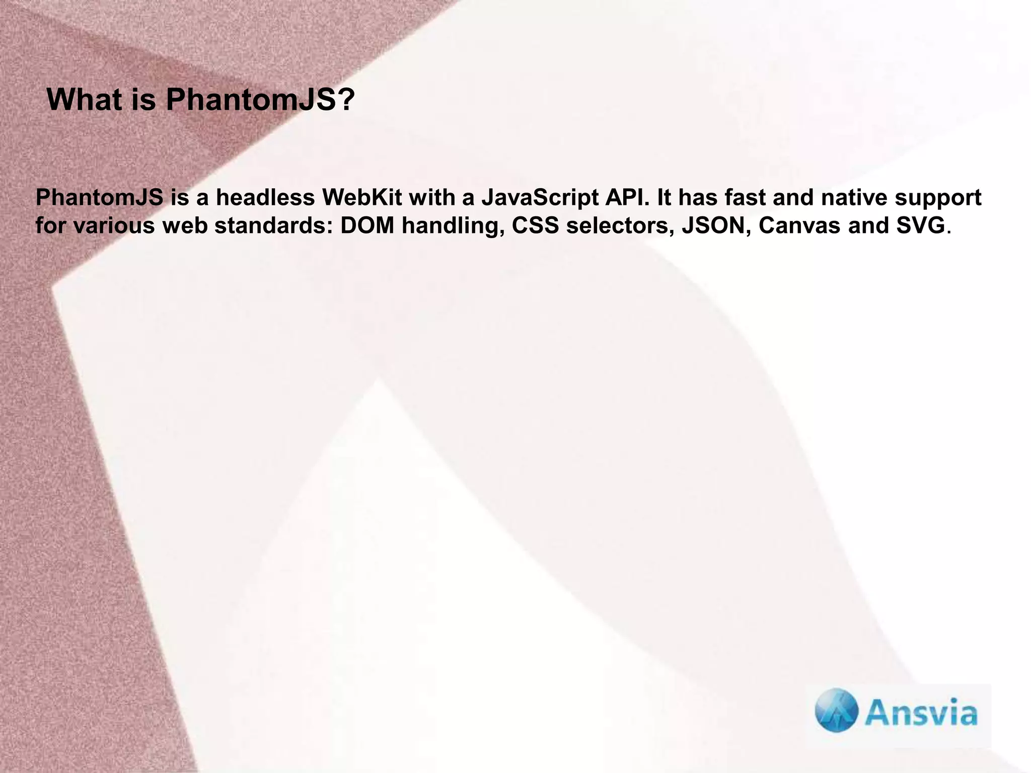What is PhantomJS?
PhantomJS is a headless WebKit with a JavaScript API. It has fast and native support
for various web standards: DOM handling, CSS selectors, JSON, Canvas and SVG.