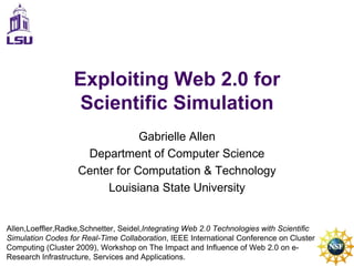 Exploiting Web 2.0 for Scientific Simulation Gabrielle Allen Department of Computer Science Center for Computation & Technology Louisiana State University Allen,Loeffler,Radke,Schnetter, Seidel,Integrating Web 2.0 Technologies with Scientiﬁc Simulation Codes for Real-Time Collaboration, IEEE International Conference on Cluster Computing (Cluster 2009), Workshop on The Impact and Influence of Web 2.0 on e-Research Infrastructure, Services and Applications. 