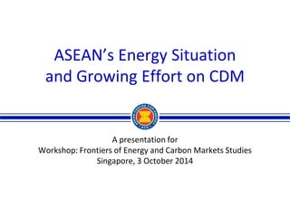 ASEAN’s Energy Situation 
and Growing Effort on CDM 
A presentation for 
Workshop: Frontiers of Energy and Carbon Markets Studies 
Singapore, 3 October 2014  