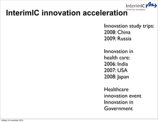 InterimIC innovation acceleration
Innovation study trips:
2008: China
2009: Russia
Innovation in
health care:
2006: India
2007: USA
2008: Japan
Healthcare
innovation event
Innovation in
Government
vrijdag 19 november 2010
 