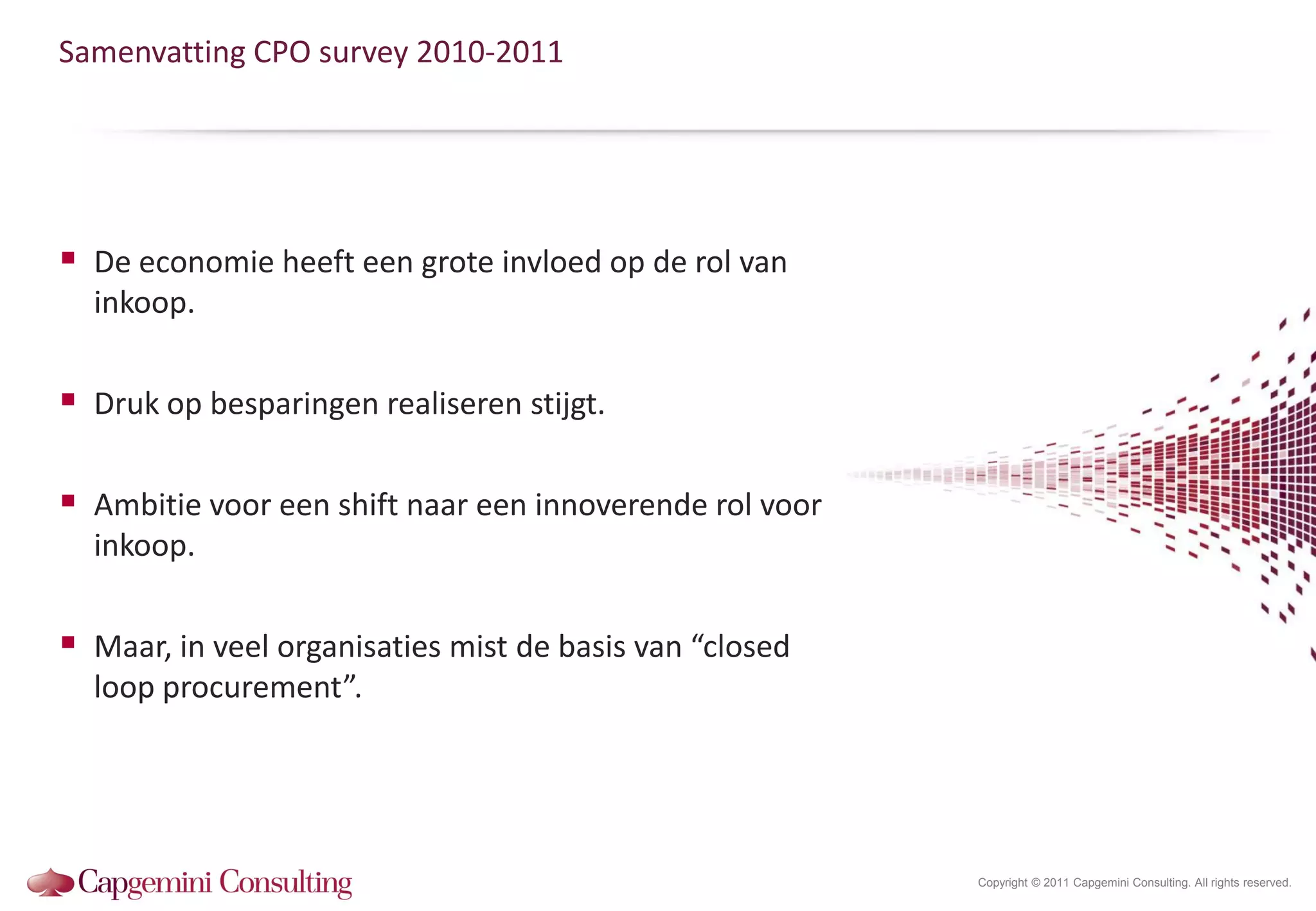 Samenvatting CPO survey 2010-2011




 De economie heeft een grote invloed op de rol van
  inkoop.

 Druk op besparingen realiseren stijgt.

 Ambitie voor een shift naar een innoverende rol voor
  inkoop.

 Maar, in veel organisaties mist de basis van “closed
  loop procurement”.




                                                         Copyright © 2011 Capgemini Consulting. All rights reserved.
 