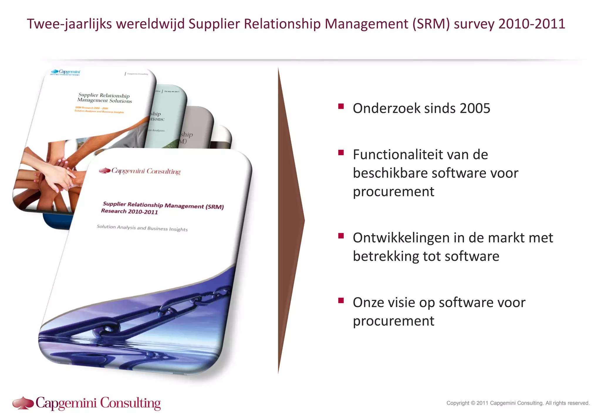 Twee-jaarlijks wereldwijd Supplier Relationship Management (SRM) survey 2010-2011




                                               Onderzoek sinds 2005

                                               Functionaliteit van de
                                                beschikbare software voor
                                                procurement

                                               Ontwikkelingen in de markt met
                                                betrekking tot software

                                               Onze visie op software voor
                                                procurement




                                                               Copyright © 2011 Capgemini Consulting. All rights reserved.
 