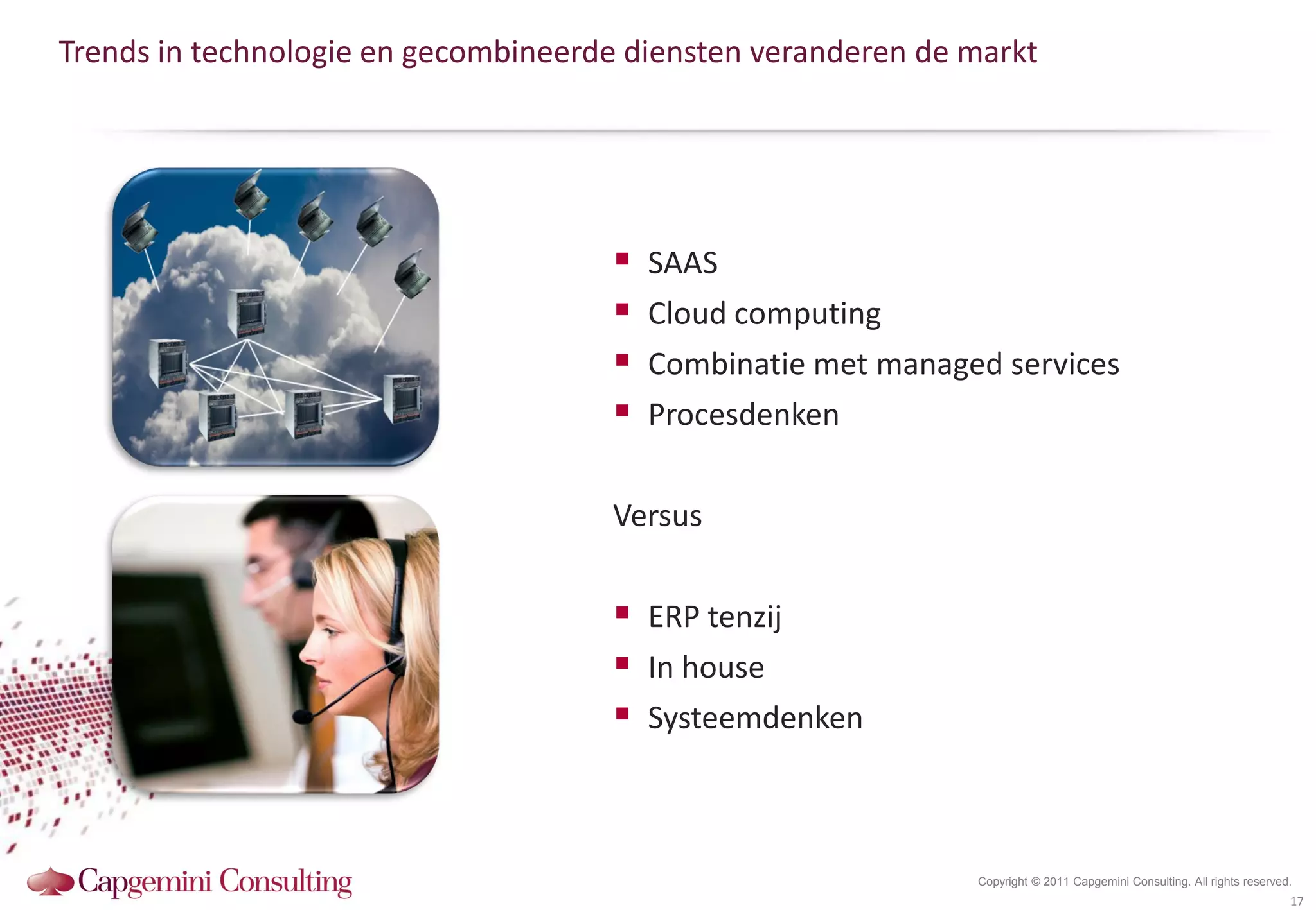 Trends in technologie en gecombineerde diensten veranderen de markt




                                        SAAS
                                        Cloud computing
                                        Combinatie met managed services
                                        Procesdenken

                                     Versus

                                      ERP tenzij
                                      In house
                                      Systeemdenken


                                                              Copyright © 2011 Capgemini Consulting. All rights reserved.
                                                                                                                        17
 