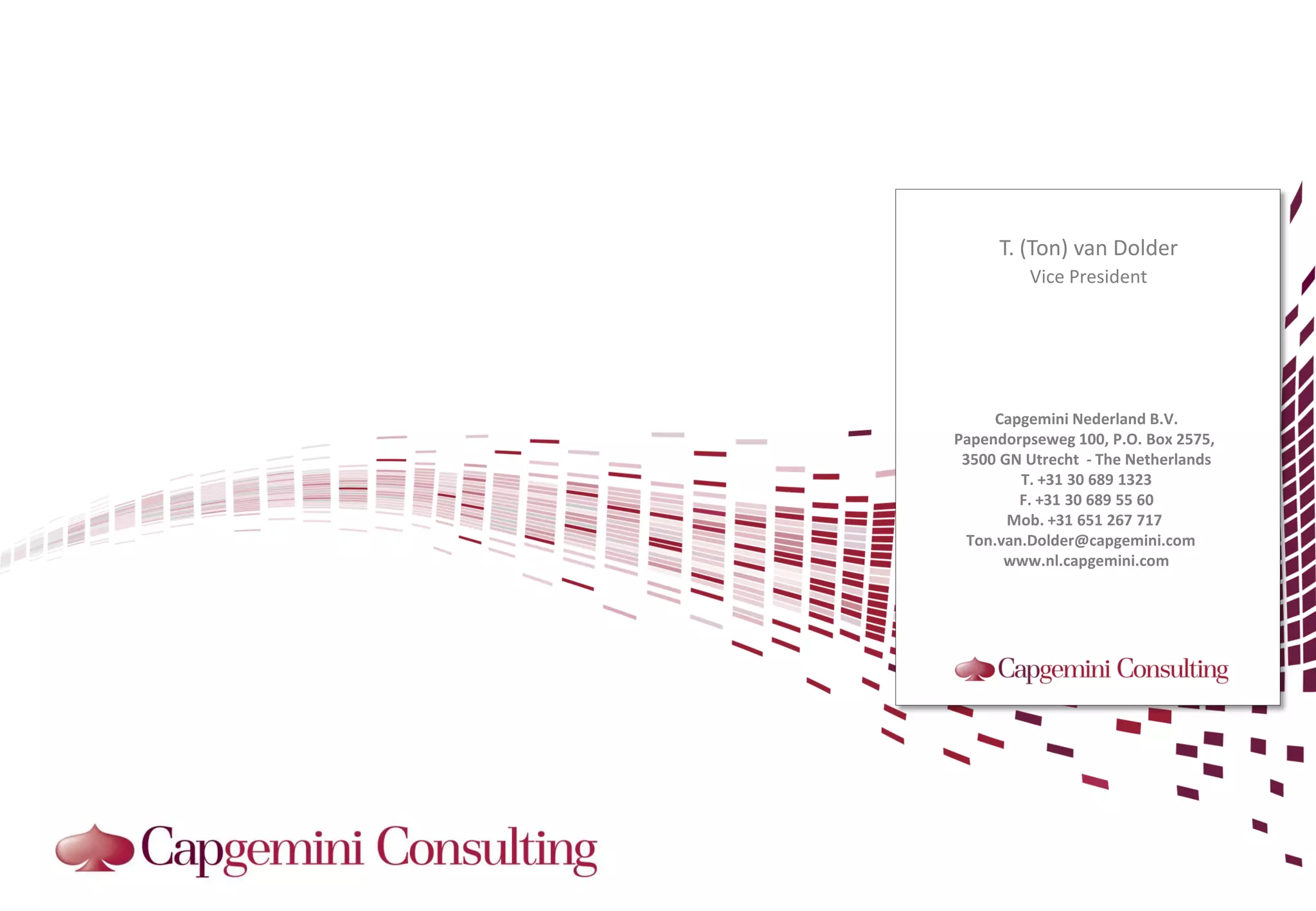 T. (Ton) van Dolder
         Vice President




      Capgemini Nederland B.V.
Papendorpseweg 100, P.O. Box 2575,
 3500 GN Utrecht - The Netherlands
         T. +31 30 689 1323
         F. +31 30 689 55 60
       Mob. +31 651 267 717
  Ton.van.Dolder@capgemini.com
       www.nl.capgemini.com
 