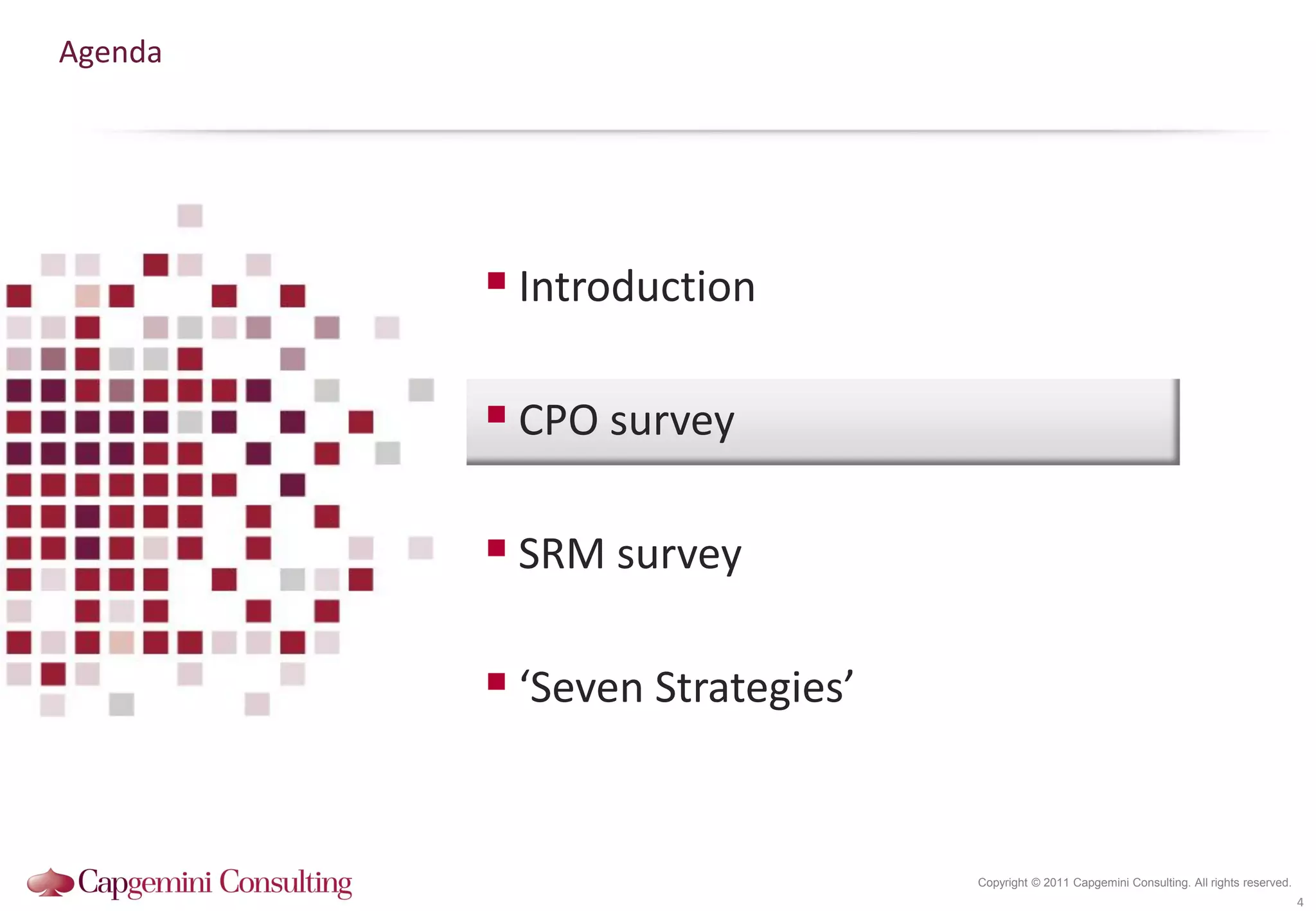Agenda




          Introduction

          CPO survey

          SRM survey

          ‘Seven Strategies’


                                Copyright © 2011 Capgemini Consulting. All rights reserved.
                                                                                              4
 