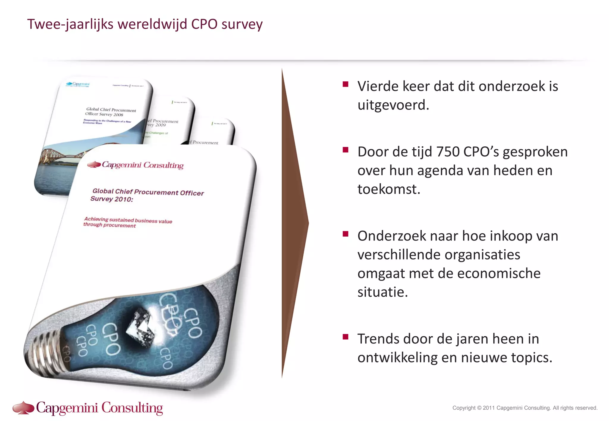 Twee-jaarlijks wereldwijd CPO survey


                                        Vierde keer dat dit onderzoek is
                                         uitgevoerd.

                                        Door de tijd 750 CPO’s gesproken
                                         over hun agenda van heden en
                                         toekomst.

                                        Onderzoek naar hoe inkoop van
                                         verschillende organisaties
                                         omgaat met de economische
                                         situatie.

                                        Trends door de jaren heen in
                                         ontwikkeling en nieuwe topics.


                                                        Copyright © 2011 Capgemini Consulting. All rights reserved.
 