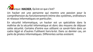 • Remarque: HACKER, Qu’est-ce que c’est?
Un hacker est une personne qui montre une passion pour la
compréhension du fonctionnement intime des systèmes, ordinateurs
et réseaux informatiques en particulier.
En sécurité informatique, un hacker est un spécialiste dans la
maîtrise de la sécurité informatique et donc des moyens de déjouer
cette sécurité. Certains d'entre eux utilisent ce savoir-faire dans un
cadre légal et d'autres l'utilisent hors-la-loi. Dans ce dernier cas, on
parle de pirates informatiques. Differentes sortes existent:
 