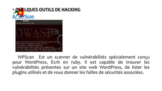 • QUELQUES OUTILS DE HACKING
A/ WPScan
WPScan Est un scanner de vulnérabilités spécialement conçu
pour WordPress. Écrit en ruby. Il est capable de trouver les
vulnérabilités présentes sur un site web WordPress, de lister les
plugins utilisés et de vous donner les failles de sécurités associées.
 