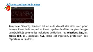 B/Joomscan Security Scanner
Joomscan Security Scanner est un outil d’audit des sites web pour
joomla, il est écrit en perl et il est capable de détecter plus de 550
vulnérabilités comme les inclusions de fichiers, les injections SQL, les
failles RFI, LFI, attaques XSS, blind sql injection, protection des
répertoires et autres .
 