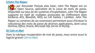 C/John The Ripper
Conçu par Alexander Peslyak alias Solar, John The Ripper est un
logiciel Open Source, spécialiste de la casse de mots de passe.
Disponible sur plus de dix systèmes d'exploitation, John The Ripper
supporte en natif de multiples protocoles de chiffrement dont
Kerberos AFS, Blowfish, MD5 ou LM hashes / LanMan. John The
Ripper ou certaines de ses extensions permettent aussi d'évaluer la
robustesse des mots de passe de diverses applications, dont Lotus
Domino, Office, Oracle, Microsoft SQL Server et MySQL.
D/ Caïn et Abel
Dans la rubrique recuperation de mot de passe, nous avons aussi le
logiciel gratuit Caïn et Abel.
 