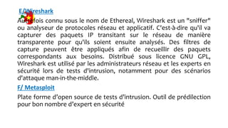 E/Wireshark
Autrefois connu sous le nom de Ethereal, Wireshark est un "sniffer"
ou analyseur de protocoles réseau et applicatif. C'est-à-dire qu'il va
capturer des paquets IP transitant sur le réseau de manière
transparente pour qu'ils soient ensuite analysés. Des filtres de
capture peuvent être appliqués afin de recueillir des paquets
correspondants aux besoins. Distribué sous licence GNU GPL,
Wireshark est utilisé par les administrateurs réseau et les experts en
sécurité lors de tests d'intrusion, notamment pour des scénarios
d'attaque man-in-the-middle.
F/ Metasploit
Plate forme d’open source de tests d’intrusion. Outil de prédilection
pour bon nombre d’expert en sécurité
 