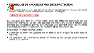 • TECHNIQUES DE HACKING ET MOYEN DE PROTECTION
C’est l’ensemble des procédés que les hackers utilisent pour attaquer les réseaux. Il en existe
plusieurs certaines utilisant des méthodes communes. On distingue:
A/Déni de Service(DoS)
Les attaques par déni de service (DoS) sont des attaques agressives sur un
ordinateur individuel ou sur des groupes d'ordinateurs visant à refuser des
services aux utilisateurs prévus. Les attaques DoS peuvent cibler les systèmes
d'utilisateurs finaux, les serveurs, les routeurs et les liaisons réseau.
En général, les attaques DoS tentent :
• D'inonder de trafic un système ou un réseau pour bloquer le trafic réseau
légitime ;
• De perturber les connexions entre un client et un serveur pour interdire
l'accès à un service.
 