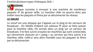 Il existe plusieurs types d'attaques DoS :
LE FLOODING
Cette attaque consiste à envoyer à une machine de nombreux
paquets IP de grosse taille. La machine cible ne pourra donc pas
traiter tous les paquets et finira par se déconnecter du réseau.
LE SMURF
Le smurf est une attaque qui s’appuie sur le ping et les serveurs de
broadcast . On falsifie d’abord son adresse IP pour se faire passer
pour la machine cible. On envoie alors un ping sur un serveur de
broadcast. Il le fera suivre à toutes les machines qui sont connectées
qui renverront chacune un « pong » au serveur qui fera suivre à la
machine cible. Celle-ci sera alors inondée sous les paquets et finira
par se déconnecter.
 